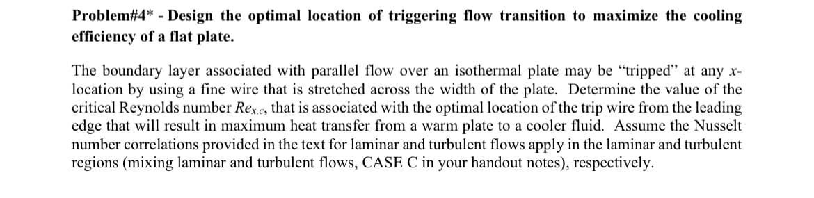 Problem#4* - Design the optimal location of triggering flow transition to maximize the cooling
efficiency of a flat plate.
The boundary layer associated with parallel flow over an isothermal plate may be "tripped" at any x-
location by using a fine wire that is stretched across the width of the plate. Determine the value of the
critical Reynolds number Rex,c, that is associated with the optimal location of the trip wire from the leading
edge that will result in maximum heat transfer from a warm plate to a cooler fluid. Assume the Nusselt
number correlations provided in the text for laminar and turbulent flows apply in the laminar and turbulent
regions (mixing laminar and turbulent flows, CASE C in your handout notes), respectively.