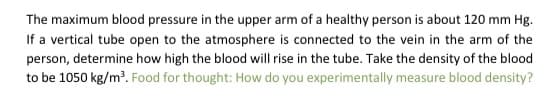 The maximum blood pressure in the upper arm of a healthy person is about 120 mm Hg.
If a vertical tube open to the atmosphere is connected to the vein in the arm of the
person, determine how high the blood will rise in the tube. Take the density of the blood
to be 1050 kg/m³. Food for thought: How do you experimentally measure blood density?