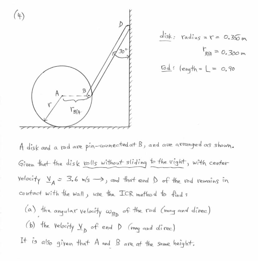 (4)
r
A
BIA
30
disk: radius = r = 0.350m
r
B/A = 0.300m
rad: length = L = 0,90
A disk and a rod are pin-connected at B, and are arranged as shown.
Given that the disk rolls without sliding to the right, with center
velocity V₁ = 3.6 m/s →, and that end I of the rod remains in
A
)
contact with the wall, use the ICR method to find :
(a) the angular velocity WBD
(b) the velocity V of end D (mag and direc)
It is also given that A and B are at the same height.
of the rod (mag and direc)