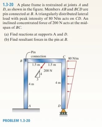 1.3-20 A plane frame is restrained at joints A and
D, as shown in the figure. Members AB and BCD are
pin connected at B. A triangularly distributed lateral
load with peak intensity of 80 N/m acts on CD. An
inclined concentrated force of 200 N acts at the mid-
span of BC.
(a) Find reactions at supports A and D.
(b) Find resultant forces in the pin at B.
B
-Pin
connection
4 m
A
PROBLEM 1.3-20
1.5 m
1.5 m
200 N
4 m
D
80 N/m