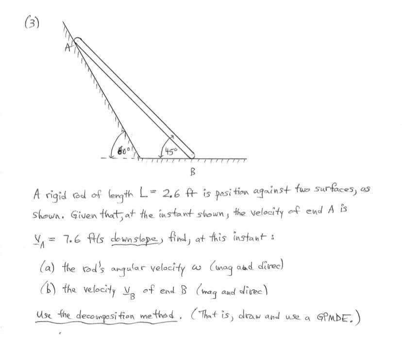 (3)
66
45°
B
A rigid rod of length L = 2.6 ft is position against two surfaces,
shown. Given that, at the instant shown, the velocity of end A is
= 7.6 fils downslope, find, at this instant :
FA
(a) the rod's angular velocity w (mag and direc)
(b) the velocity V₂ of end. B (mag and direc)
B
Use the decomposition method. (That is, draw and use a
GPMDE.)