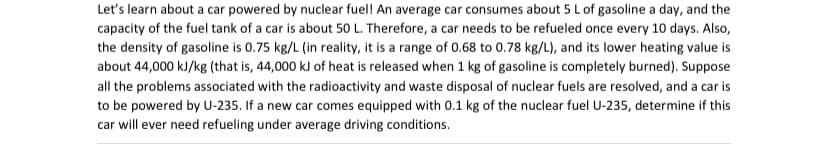 Let's learn about a car powered by nuclear fuel! An average car consumes about 5 L of gasoline a day, and the
capacity of the fuel tank of a car is about 50 L. Therefore, a car needs to be refueled once every 10 days. Also,
the density of gasoline is 0.75 kg/L (in reality, it is a range of 0.68 to 0.78 kg/L), and its lower heating value is
about 44,000 kJ/kg (that is, 44,000 kJ of heat is released when 1 kg of gasoline is completely burned). Suppose
all the problems associated with the radioactivity and waste disposal of nuclear fuels are resolved, and a car is
to be powered by U-235. If a new car comes equipped with 0.1 kg of the nuclear fuel U-235, determine if this
car will ever need refueling under average driving conditions.