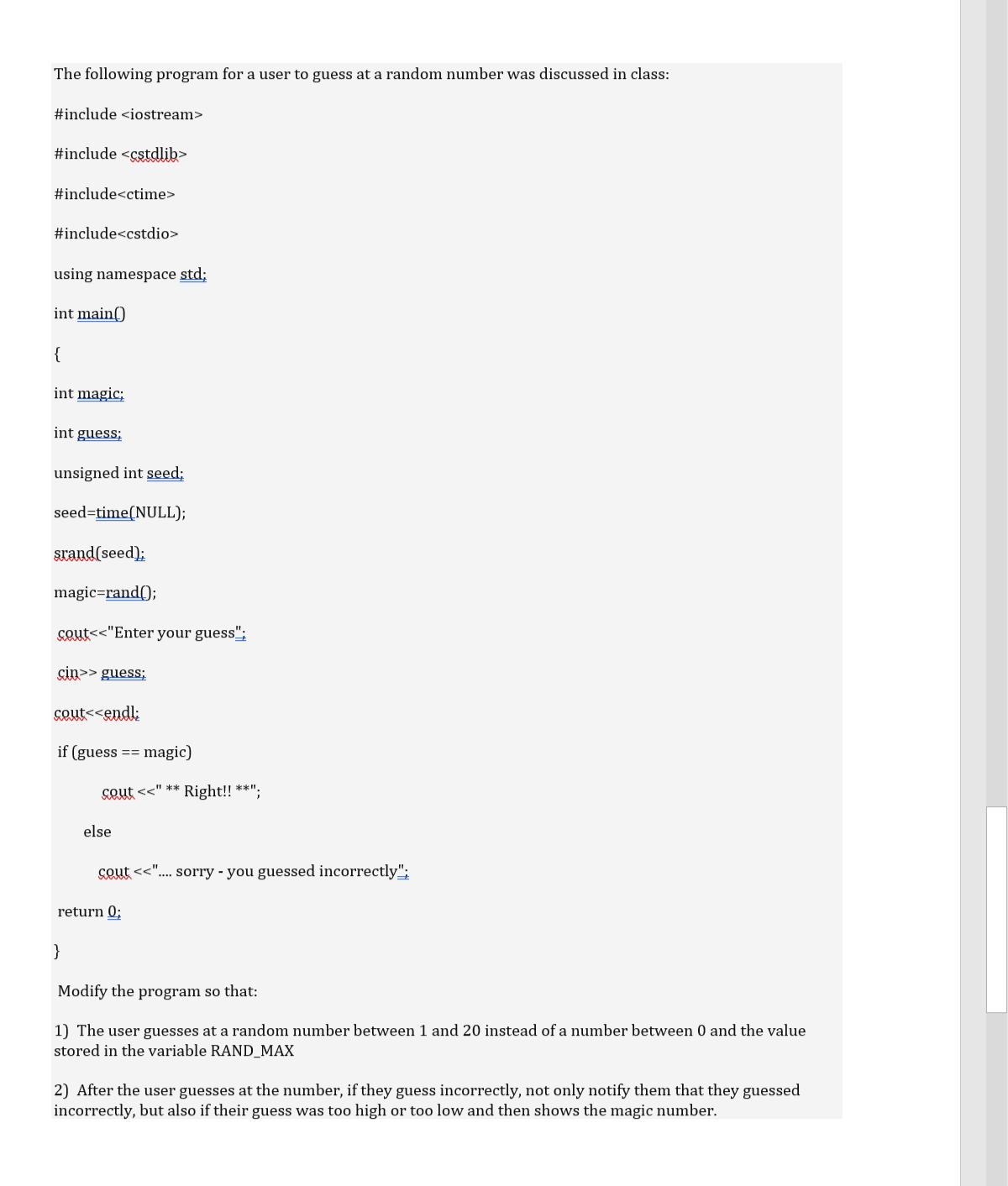 The following program for a user to guess at a random number was discussed in class:
#include <iostream>
#include <cstdlib>
#include<ctime>
#include<cstdio>
using namespace std;
int main()
{
int magic;
int guess;
unsigned int seed;
seed=time(NULL);
srand(seed);
magic=rand();
cout<<"Enter your guess";
çin>> guess;
seut<<endl:
if (guess == magic)
cout <<" ** Right!! **":
else
SQut <<"... sorry - you guessed incorrectly";
return 0;
}
Modify the program so that:
1) The user guesses at a random number between 1 and 20 instead of a number between 0 and the value
stored in the variable RAND_MAX
2) After the user guesses at the number, if they guess incorrectly, not only notify them that they guessed
incorrectly, but also if their guess was too high or too low and then shows the magic number.
