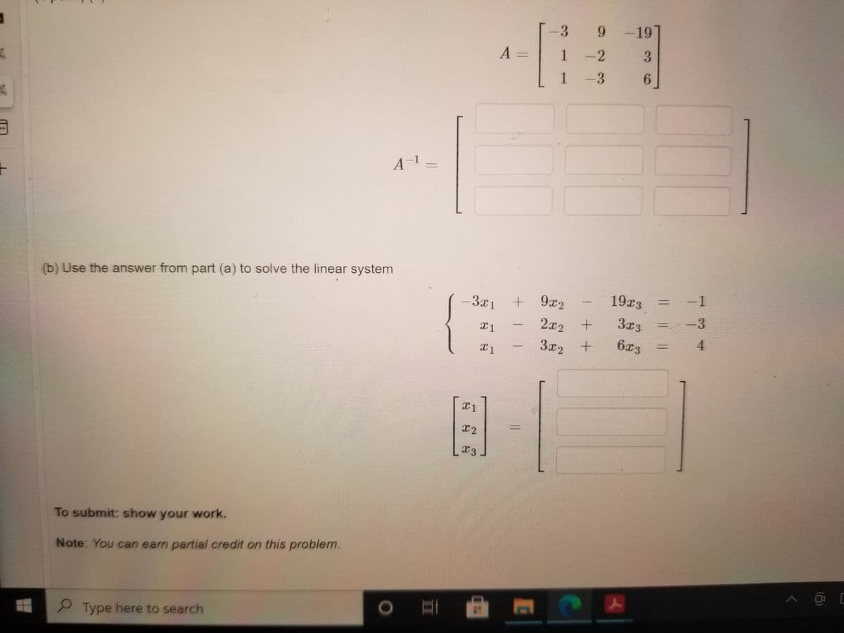 3 9-19
A =
1 -2
3.
1 -3
6.
A-1.
(b) Use the answer from part (a) to solve the linear system
-3x1
+ 9x2
19x3
-1
2x2
3x3
-3
3x2
6x3
4.
To submit: show your work.
Note: You can earn partial credit on this problem.
2Type here to search
