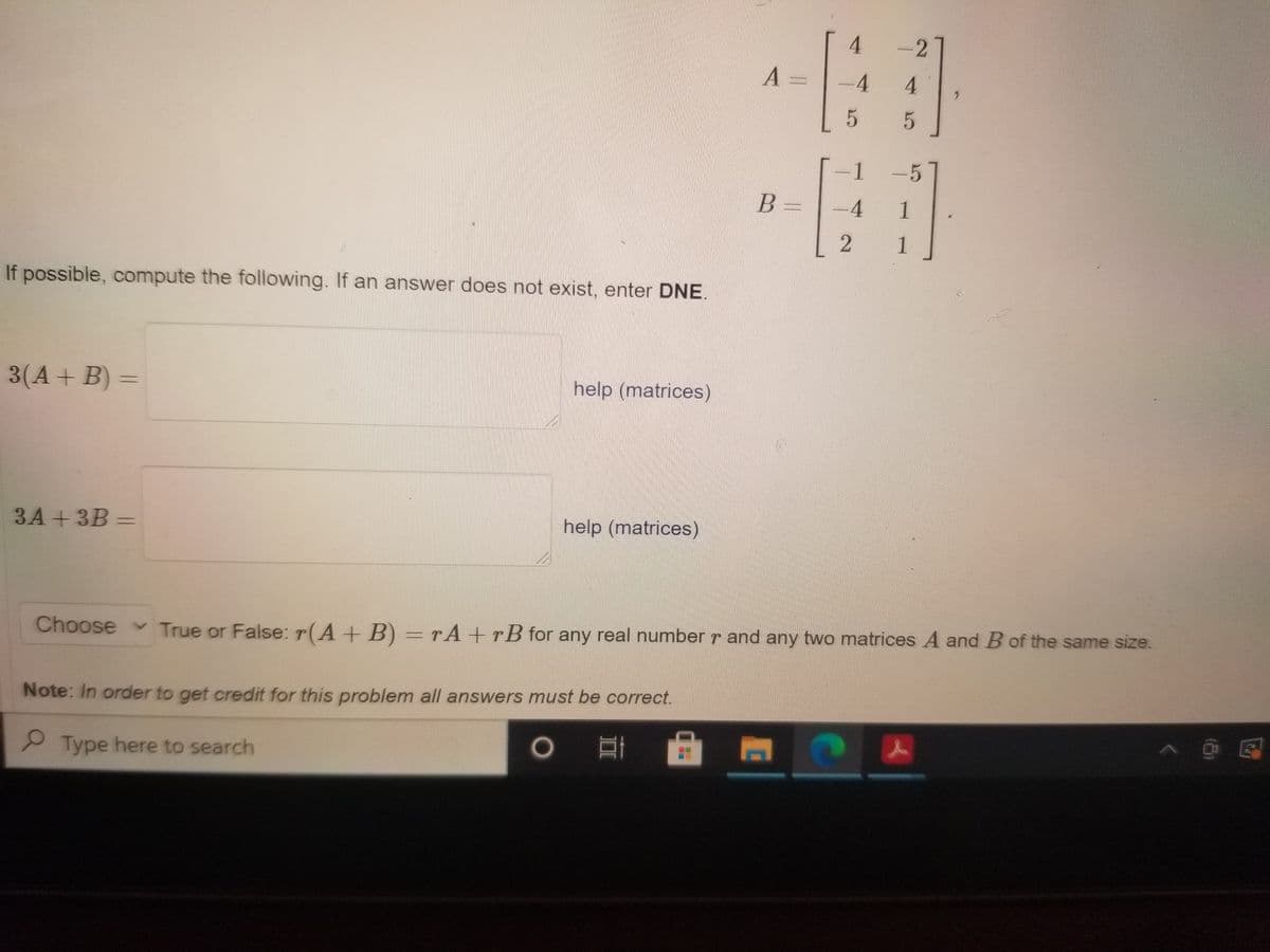 4.
-2
4.
4.
1
5
B =
4
1
2 1
If possible, compute the following. If an answer does not exist, enter DNE.
3(A+ B) =
help (matrices)
3A + 3B =
help (matrices)
Choose v True or False: r(A+ B) =rA+rB for any real number r and any two matrices A and B of the same size.
Note: In order to get credit for this problem all answers must be correct.
Type here to search
|@ 區
