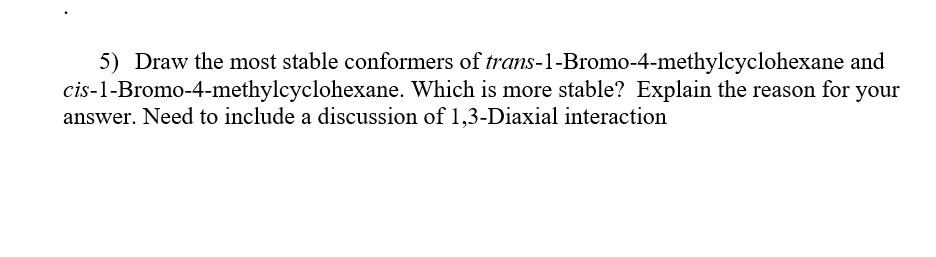5) Draw the most stable conformers of trans-1-Bromo-4-methylcyclohexane and
cis-1-Bromo-4-methylcyclohexane. Which is more stable? Explain the reason for your
answer. Need to include a discussion of 1,3-Diaxial interaction
