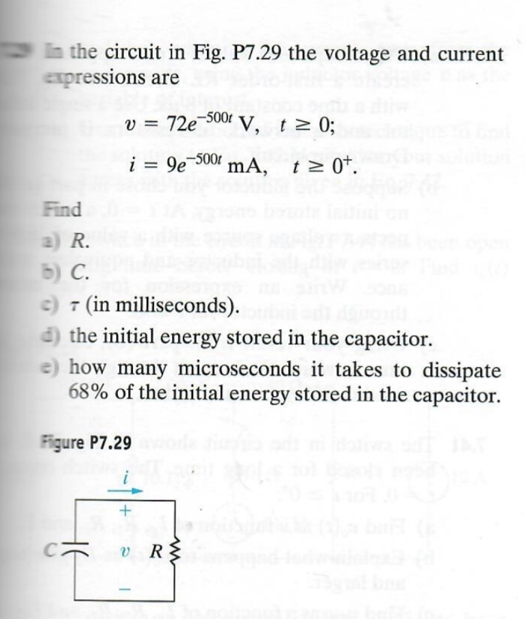 In the circuit in Fig. P7.29 the voltage and current
expressions are
v = 72e 500 V, t≥ 0;
i = 9e-500 mA,
t = 0+.
Find
a) R.
b) C.
c) 7 (in milliseconds).
d) the initial energy stored in the capacitor.
how many microseconds it takes to dissipate
68% of the initial energy stored in the capacitor.
Figure P7.29
-
+
v R
R
ww
