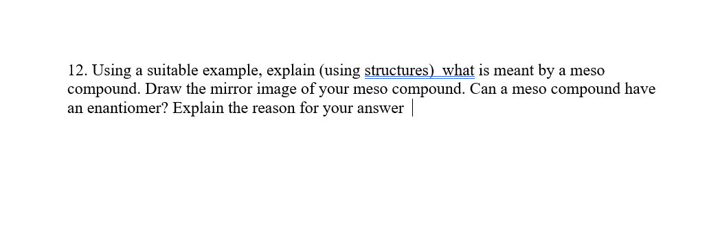 12. Using a suitable example, explain (using structures) what is meant by a meso
compound. Draw the mirror image of your meso compound. Can a meso compound have
an enantiomer? Explain the reason for your answer||
