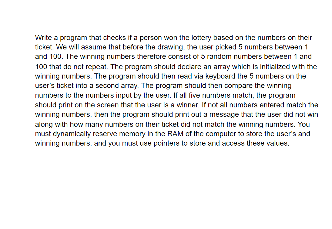 Write a program that checks if a person won the lottery based on the numbers on their
ticket. We will assume that before the drawing, the user picked 5 numbers between 1
and 100. The winning numbers therefore consist of 5 random numbers between 1 and
100 that do not repeat. The program should declare an array which is initialized with the
winning numbers. The program should then read via keyboard the 5 numbers on the
user's ticket into a second array. The program should then compare the winning
numbers to the numbers input by the user. If all five numbers match, the program
should print on the screen that the user is a winner. If not all numbers entered match the
winning numbers, then the program should print out a message that the user did not win
along with how many numbers on their ticket did not match the winning numbers. You
must dynamically reserve memory in the RAM of the computer to store the user's and
winning numbers, and you must use pointers to store and access these values.
