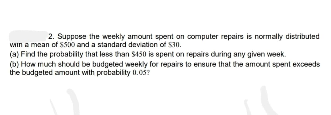 2. Suppose the weekly amount spent on computer repairs is normally distributed
with a mean of $500 and a standard deviation of $30.
(a) Find the probability that less than $450 is spent on repairs during any given week.
(b) How much should be budgeted weekly for repairs to ensure that the amount spent exceeds
the budgeted amount with probability 0.05?