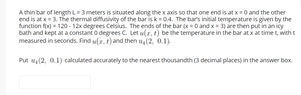 A thin bar of length L = 3 meters is situated along the x axis so that one end is at x = 0 and the other
end is at x = 3. The thermal diffusivity of the bar is k = 0.4. The bar's initial temperature is given by the
function f(x) = 120 - 12x degrees Celsius. The ends of the bar (x = 0 and x = 3) are then put in an icy
bath and kept at a constant 0 degrees C. Let u(x, t) be the temperature in the bar at x at time t, with t
measured in seconds. Find u(x, t) and then u4 (2, 0.1).
Put us(2, 0.1) calculated accurately to the nearest thousandth (3 decimal places) in the answer box.
