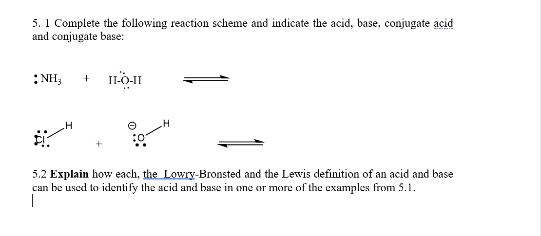 5. 1 Complete the following reaction scheme and indicate the acid, base, conjugate acid
and conjugate base:
:NH3
H-O-H
+
5.2 Explain how each, the Lowry-Bronsted and the Lewis definition of an acid and base
can be used to identify the acid and base in one or more of the examples from 5.1.
