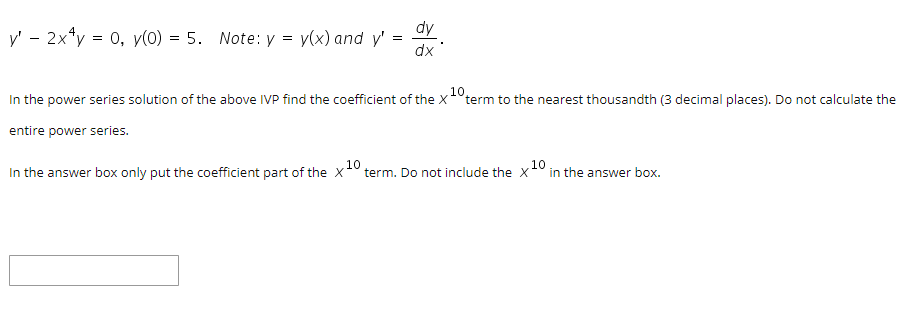 dy
y' - 2x*y = 0, y(0) = 5. Note: y = y(x) and y'
=
dx
10
In the power series solution of the above IVP find the coefficient of the X°term to the nearest thousandth (3 decimal places). Do not calculate the
entire power series.
In the answer box only put the coefficient part of the x0 term. Do not include the x1° in the answer box.

