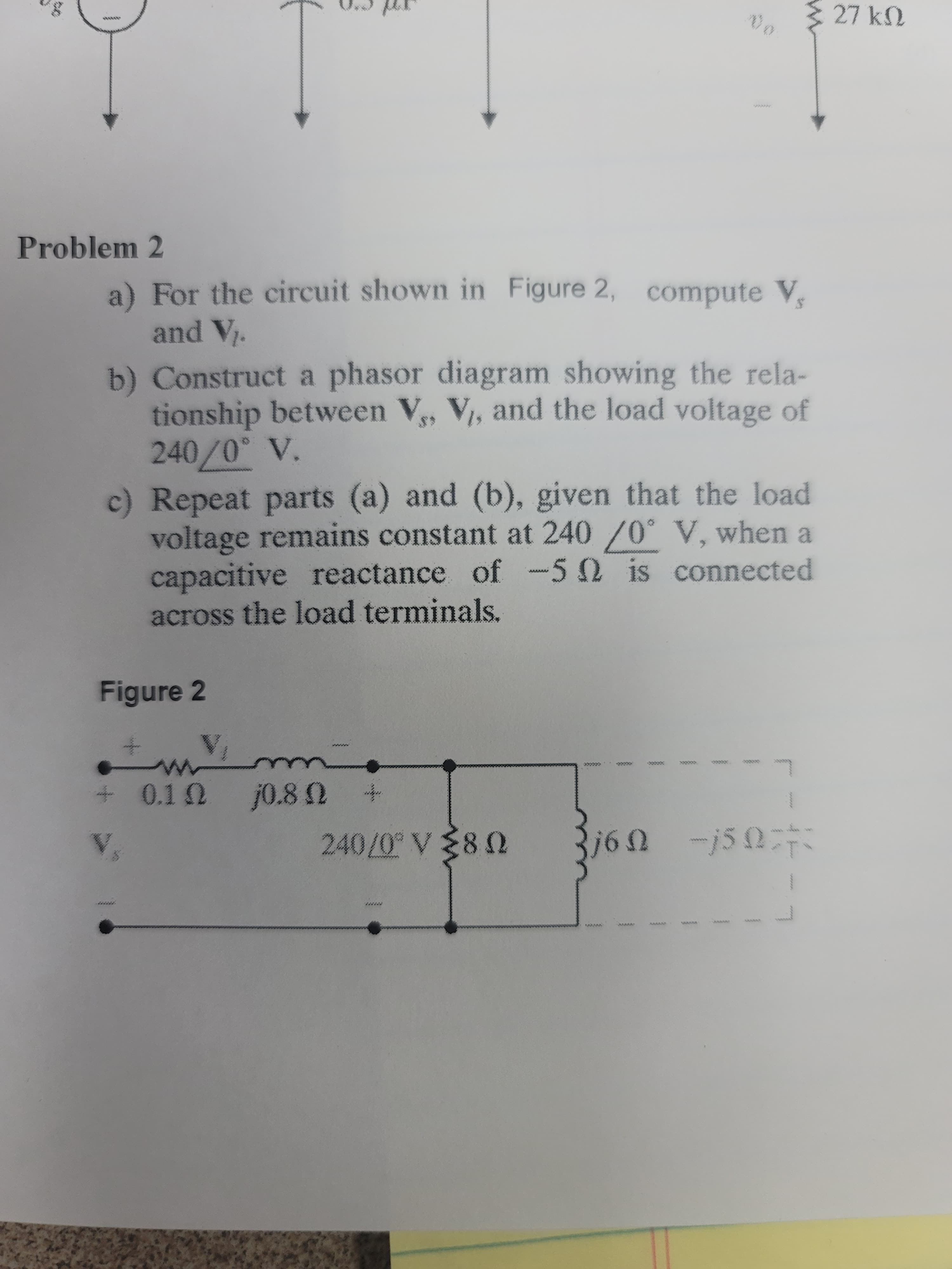 W27 kN
wwww
ywww.
Problem 2
a) For the circuit shown in Figure 2, compute V,
and V.
b) Construct a phasor diagram showing the rela-
tionship between V, V, and the load voltage of
240/0° V.
c) Repeat parts (a) and (b), given that the load
voltage remains constant at 240/0° V, when a
capacitive reactance of -50 is connected
across the load terminals.
Figure 2
ccce
240/0° V80
1.0/04
