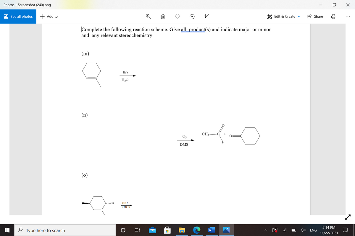 Photos - Screenshot (240).png
A See all photos
+ Add to
% Edit & Create v
IA Share
Complete the following reaction scheme. Give all product(s) and indicate major or minor
and any relevant stereochemistry
(m)
Br2
H2O
(n)
CH3
O3
H.
DMS
(0)
HBr
ROOR
5:14 PM
O Type here to search
ENG
11/22/2021
近
