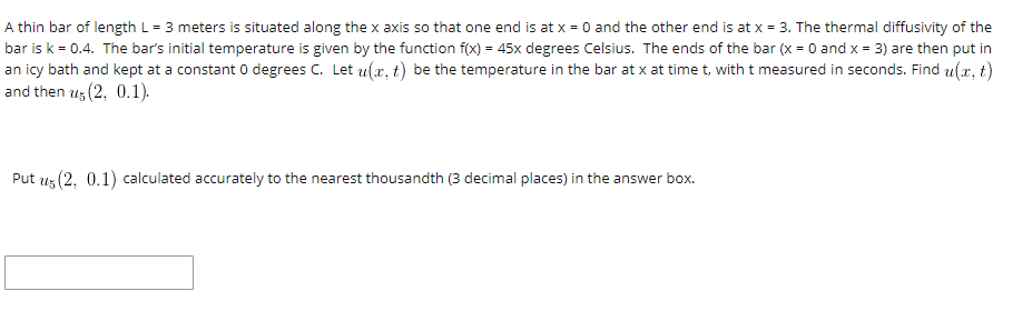 A thin bar of length L= 3 meters is situated along the x axis so that one end is at x = 0 and the other end is at x = 3. The thermal diffusivity of the
bar is k = 0.4. The bar's initial temperature is given by the function f(x) = 45x degrees Celsius. The ends of the bar (x = 0 and x = 3) are then put in
an icy bath and kept at a constant 0 degrees C. Let u(x, t) be the temperature in the bar at x at time t, with t measured in seconds. Find u(x, t)
and then u; (2, 0.1).
Put uz (2, 0.1) calculated accurately to the nearest thousandth (3 decimal places) in the answer box.
