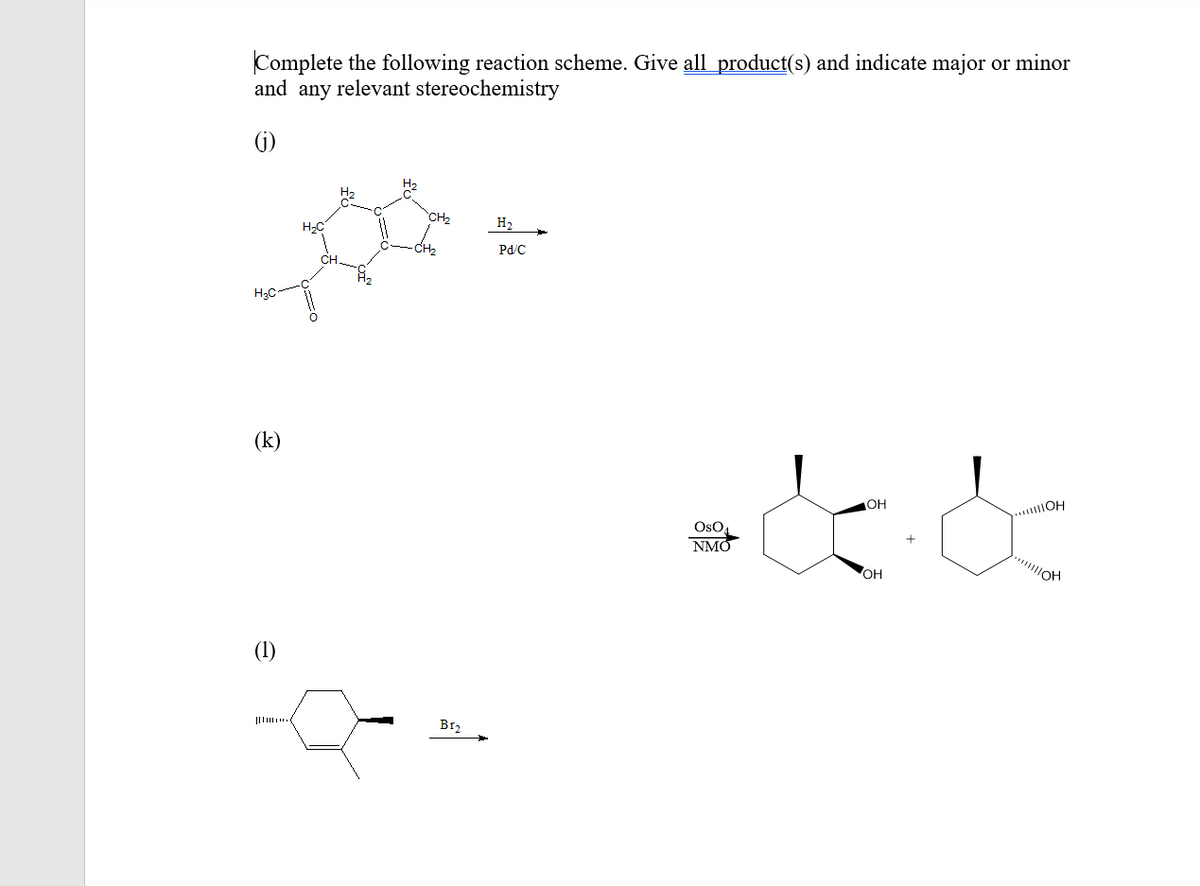 Complete the following reaction scheme. Give all product(s) and indicate major or minor
and any relevant stereochemistry
(G)
H2
CH2
H2
-CH2
Pd/C
CH
H2C
(k)
OH
....OH
OsO,
NMO
OH
(1)
BI2
