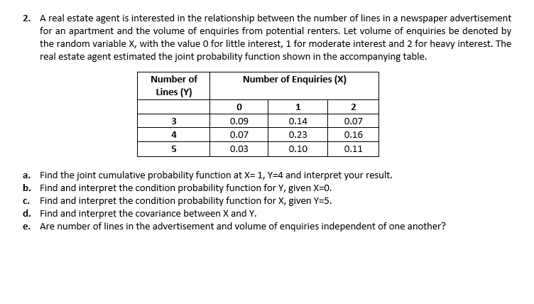 2. A real estate agent is interested in the relationship between the number of lines in a newspaper advertisement
for an apartment and the volume of enquiries from potential renters. Let volume of enquiries be denoted by
the random variable X, with the value O for little interest, 1 for moderate interest and 2 for heavy interest. The
real estate agent estimated the joint probability function shown in the accompanying table.
Number of
Number of Enquiries (X)
Lines (Y)
1
0.09
0.14
0.07
4
0.07
0.23
0.16
0.03
0.10
0.11
a. Find the joint cumulative probability function at X=1, Y=4 and interpret your result.
b. Find and interpret the condition probability function for Y, given X=0.
c. Find and interpret the condition probability function for X, given Y=5.
d. Find and interpret the covariance between X and Y.
e. Are number of lines in the advertisement and volume of enquiries independent of one another?
