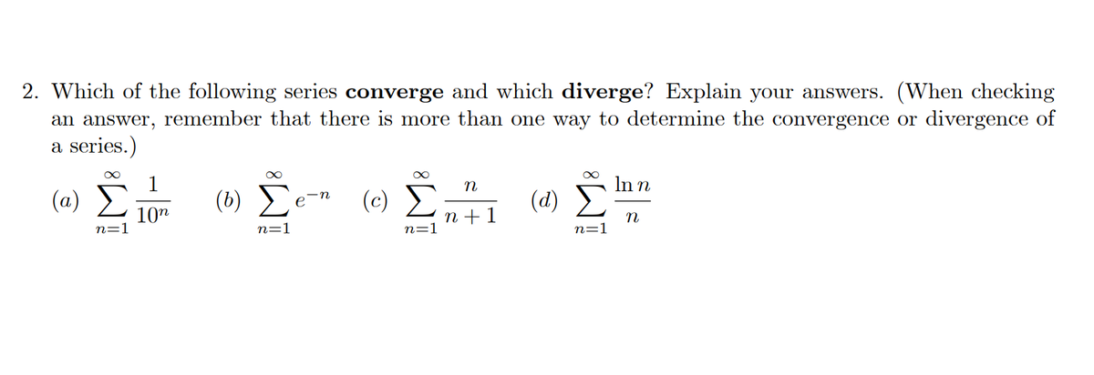 2. Which of the following series converge and which diverge? Explain your answers. (When checking
an answer, remember that there is more than one way to determine the convergence or divergence of
a series.)
1
In n
(a) E
(b)
(c)
(d)
10"
n + 1
n=1
n
n=1
n=1
n=1
