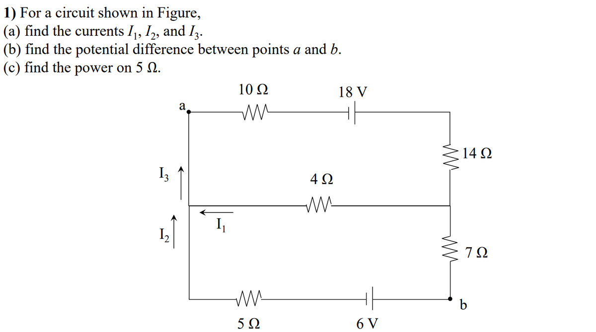 1) For a circuit shown in Figure,
(a) find the currents I,, I,, and I,.
(b) find the potential difference between points a and b.
(c) find the power on 5 N.
10 Ω
18 V
a
14 Q
I3
4Ω
W-
I2
7Ω
b
5Ω
6 V
