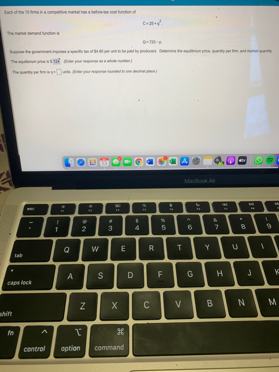 Each of the 10 firms in a competitive market has a before-tax cost function of
C= 25 + q°.
The market demand function is
Q=720 - p.
Suppose the government imposes a specific tax of $4.80 per unit to be paid by producers. Determine the equilibrium price, quantity per firm, and market quantity.
The equilibrium price is $ 124. (Enter your response as a whole number.)
The quantity per firm is q=
units. (Enter your response rounded to one decimal place.)
etv
13
MacBook Air
DII
DE
80
esc
F5
F6
F7
F8
F2
F3
F4
!
@
#
$
&
3
4
8.
9.
1
Q
W
Y
tab
S
F
G
caps lock
C
V
M
shift
fn
control
option
command
つ
つ
エ
R
