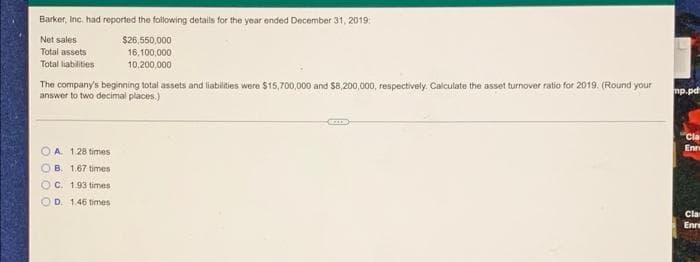 Barker, Inc. had reported the foilowing details for the year ended December 31, 2019
Net sales
$26,550,000
Total assets
16,100,000
Total liabilities
10,200,000
The company's beginning total assets and liabilities were $15,700,000 and S8,200,000, respectively. Calculate the asset turnover ratio for 2019. (Round your
answer to two decimal places.)
mp.pd
Cla
Enr
O A. 128 times
B. 1.67 times
OC. 1.93 times
OD. 1.46 times
Cla
Enre
