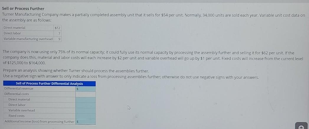 Sell or Process Further
Turner Manufacturing Company makes a partially completed assembly unit that it sells for $54 per unit. Normally, 34,000 units are sold each year. Variable unit cost data on
the assembly are as follows:
Direct material
$12
Direct labor
Variable manufacturing overhead
The company is now using only 75% of its normal capacity; it could fully use its normal capacity by processing the assembly further and selling it for $62 per unit. If the
company does this, material and labor costs will each increase by $2 per unit and variable overhead will go up by $1 per unit. Fixed costs will increase from the current level
of $125,000 to $164,000.
Prepare an analysis showing whether Turner should process the assemblies further.
Use a negative sign with answer to only indicate a loss from processing assemblies further; otherwise do not use negative signs with your answers.
Sell of Process Further Differential Analysis
Differential revenue
Differential costs
Direct material
Direct labor
Variable overhead
Fixed costs
Additional income (lass) from processing further S
