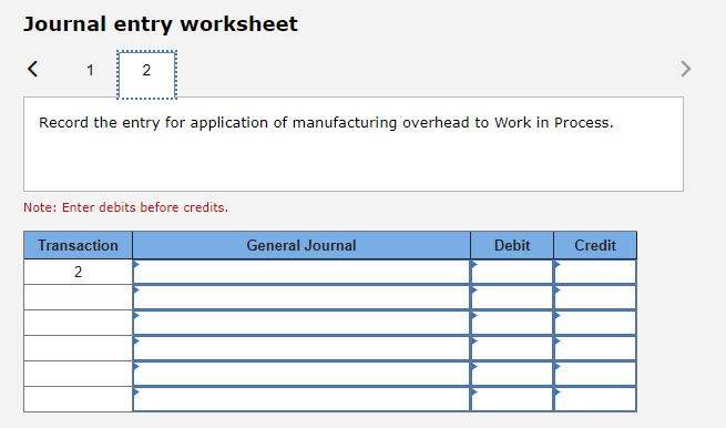 Journal entry worksheet
1
2
Record the entry for application of manufacturing overhead to Work in Process.
Note: Enter debits before credits.
Transaction
General Journal
Debit
Credit
2
