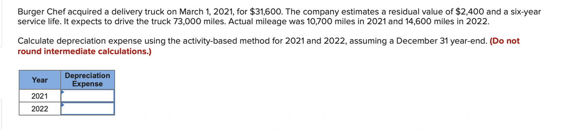 Burger Chef acquired a delivery truck on March 1, 2021, for $31,600. The company estimates a residual value of $2,400 and a six-year
service life. It expects to drive the truck 73,000 miles. Actual mileage was 10,700 miles in 2021 and 14,600 miles in 2022.
Calculate depreciation expense using the activity-based method for 2021 and 2022, assuming a December 31 year-end. (Do not
round intermediate calculations.)
Depreciation
Expense
Year
2021
2022
