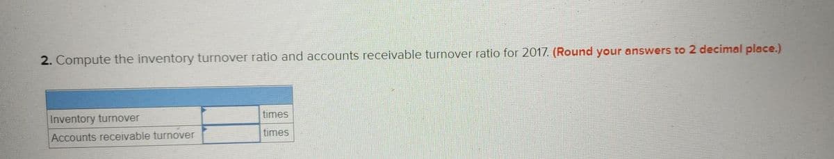 2. Compute the inventory turnover ratio and accounts receivable turnover ratio for 2017. (Round your answers to 2 decimal place.)
times
Inventory turnover
times
Accounts receivable turnover
