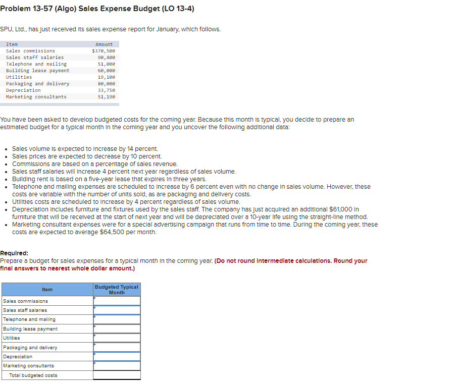 Problem 13-57 (Algo) Sales Expense Budget (LO 13-4)
SPU, Ltd., has just recelved its sales expense report for January, which follows.
Item
Amount
Sales commissions
$370, 500
9e,400
Sales staff salaries
Telephone and mailing
Building lease payment
51, 000
60,000
19,100
8e, 000
33,750
51,190
Utilities
Packaging and delivery
Depreciation
Marketing consultants
You have been asked to develop budgeted costs for the coming year. Because this month is typical, you decide to prepare an
estimated budget for a typical month in the coming year and you uncover the following additional data:
Sales volume is expected to Increase by 14 percent.
Sales prices are expected to decrease by 10 percent.
Commissions are based on a percentage of sales revenue.
• Sales staff salarles will increase 4 percent next year regardless of sales volume.
• Bullding rent is based on a five-year lease that expires in three years.
• Telephone and malling expenses are scheduled to Increase by 6 percent even with no change In sales volume. However, these
costs are varlable with the number of units sold, as are packaging and delivery costs.
Utilities costs are scheduled to increase by 4 percent regardless of sales volume.
• Depreclatlon Includes furniture and fixtures used by the sales staff. The company has Just acquired an additlonal $61,000 In
furniture that will be recelved at the start of next year and will be depreciated over a 10-year life using the stralght-line method.
• Marketing consultant expenses were for a special advertising campalgn that runs from time to time. During the coming year, these
costs are expected to average $64,500 per month.
Requlred:
Prepare a budget for sales expenses for a typical month in the coming year. (Do not round Intermedlate calculatlons. Round your
final answers to nearest whole dollar amount.)
Budgeted Typical
Month
Item
Sales commissions
Sales staff salaries
Telephone and mailing
Building lease payment
Utilities
Packaging and delivery
Depreciation
Marketing consultants
Total budgeted costs
