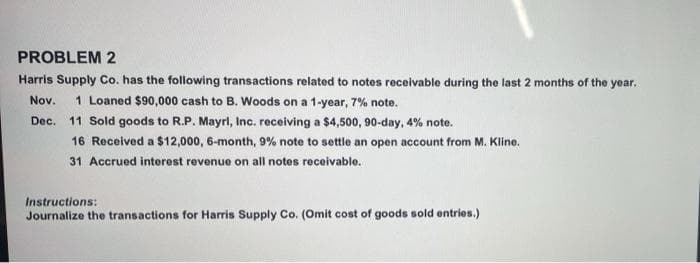 PROBLEM 2
Harris Supply Co. has the following transactions related to notes receivable during the last 2 months of the year.
Nov.
1 Loaned $90,000 cash to B. Woods on a 1-year, 7% note.
Dec. 11 Sold goods to R.P. Mayrl, Inc. receiving a $4,500, 90-day, 4% note.
16 Received a $12,000, 6-month, 9% note to settle an open account from M. Kline.
31 Accrued interest revenue on all notes receivable.
Instructions:
Journalize the transactions for Harris Supply Co. (Omit cost of goods sold entries.)

