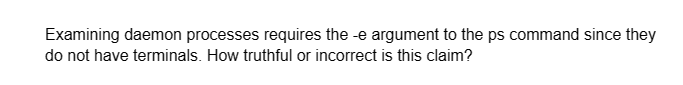 Examining daemon processes requires the -e argument to the ps command since they
do not have terminals. How truthful or incorrect is this claim?