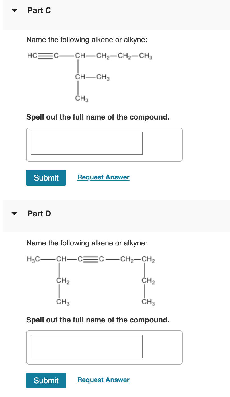Part C
Name the following alkene or alkyne:
HC
CH-CH2-CH2-CH3
ČH-CH3
ČH3
Spell out the full name of the compound.
Submit
Request Answer
Part D
Name the following alkene or alkyne:
H3C-CH-C:
-CH2-CH2
ČH2
ČH2
ČH3
ČH3
Spell out the full name of the compound.
Submit
Request Answer
