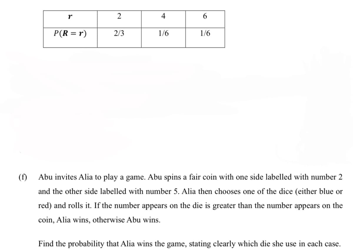 4
6.
P(R = r)
2/3
1/6
1/6
(f)
Abu invites Alia to play a game. Abu spins a fair coin with one side labelled with number 2
and the other side labelled with number 5. Alia then chooses one of the dice (either blue or
red) and rolls it. If the number appears on the die is greater than the number appears on the
coin, Alia wins, otherwise Abu wins.
Find the probability that Alia wins the game, stating clearly which die she use in each case.
