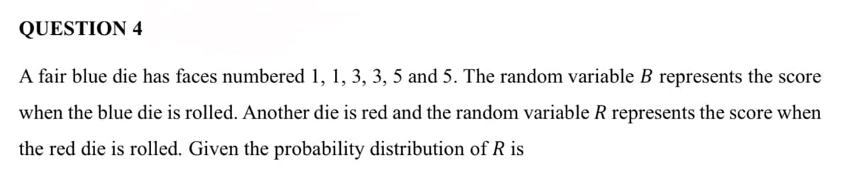 QUESTION 4
A fair blue die has faces numbered 1, 1, 3, 3, 5 and 5. The random variable B represents the score
when the blue die is rolled. Another die is red and the random variable R represents the score when
the red die is rolled. Given the probability distribution of R is
