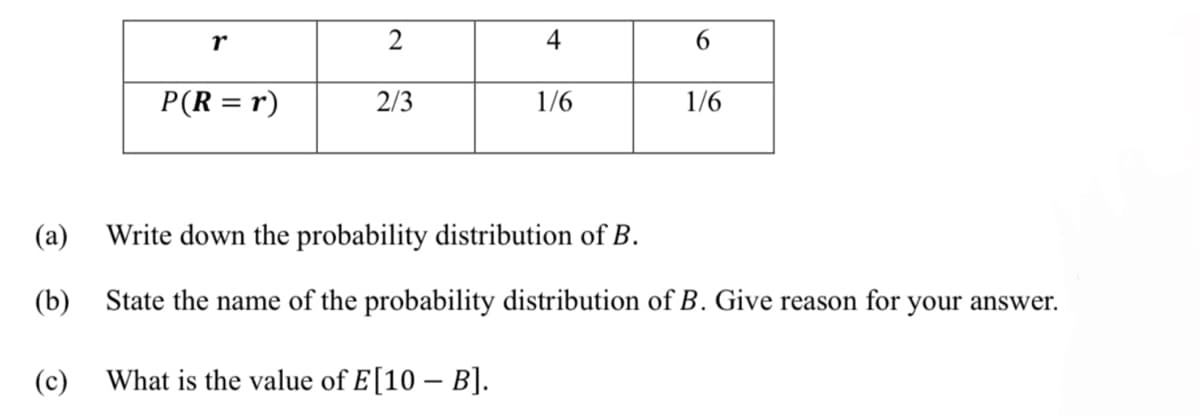 r
2
4
6.
P(R = r)
2/3
1/6
1/6
(а)
Write down the probability distribution of B.
(b) State the name of the probability distribution of B. Give reason for
your answer.
(c)
What is the value of E[10 – B].
