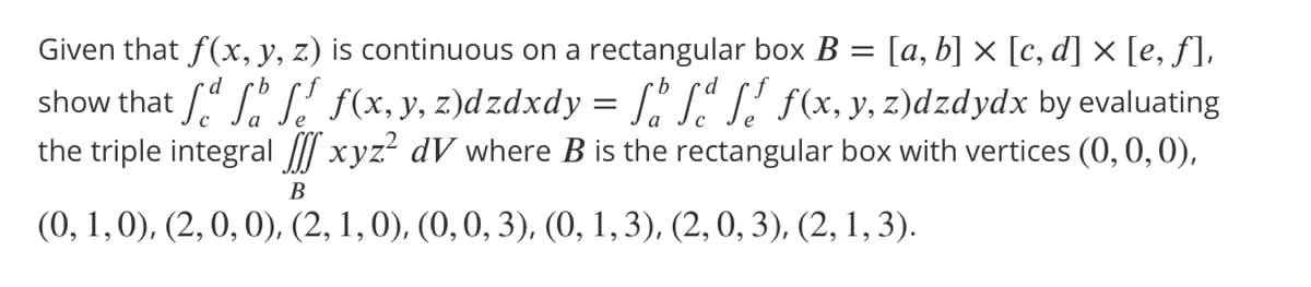 Given that f(x, y, z) is continuous on a rectangular box B = [a, b] × [c, d] × [e, ƒ],
show that /." S." S' (x, y, z)dzdxdy = [. S"S' s(x, y, z)dzdydx by evaluating
the triple integral / xyz? dV where B is the rectangular box with vertices (0, 0,0),
В
(0, 1,0), (2, 0, 0), (2, 1, 0), (0,0, 3), (0, 1,3), (2, 0, 3), (2, 1, 3).
