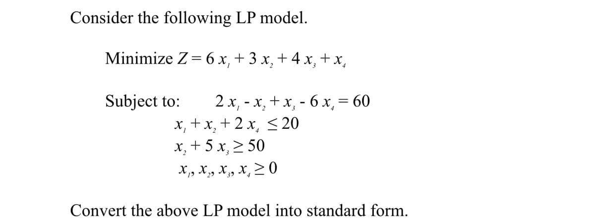 Consider the following LP model.
Minimize Z= 6 x, + 3 x, + 4 x, +x,
2 x, - x, +x, - 6x, = 60
x, +x, + 2 x, < 20
x, + 5 x, 2 50
Subject to:
X,, X, X, x, > 0
Convert the above LP model into standard form.
