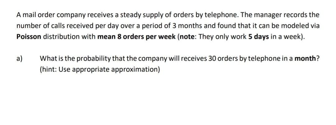 A mail order company receives a steady supply of orders by telephone. The manager records the
number of calls received per day over a period of 3 months and found that it can be modeled via
Poisson distribution with mean 8 orders per week (note: They only work 5 days in a week).
a)
What is the probability that the company will receives 30 orders by telephone in a month?
(hint: Use appropriate approximation)
