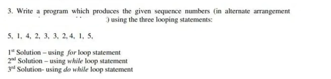 3. Write a program which produces the given sequence numbers (in alternate arrangement
) using the three looping statements:
5, 1, 4, 2, 3, 3, 2, 4, 1, 5,
1* Solution – using for loop statement
2nd Solution - using while loop statement
3rd Solution- using do while loop statement

