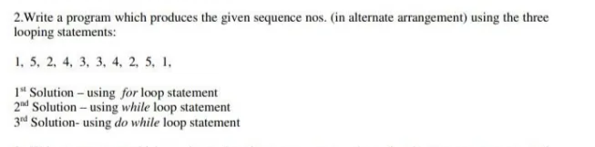 2.Write a program which produces the given sequence nos. (in alternate arrangement) using the three
looping statements:
1, 5, 2, 4, 3, 3, 4, 2, 5, 1.
1" Solution – using for loop statement
2nd Solution- using while loop statement
3d Solution- using do while loop statement
