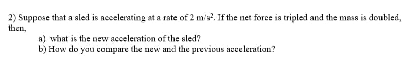 2) Suppose that a sled is accelerating at a rate of 2 m/s?. If the net force is tripled and the mass is doubled,
then,
a) what is the new acceleration of the sled?
b) How do you compare the new and the previous acceleration?
