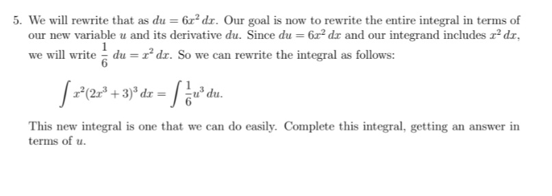 5. We will rewrite that as du = 6x² dx. Our goal is now to rewrite the entire integral in terms of
our new variable u and its derivative du. Since du = 6x2 dx and our integrand includes r? dr,
we will write du = x² dx. So we can rewrite the integral as follows:
1
(2x³ + :
u³ du.
This new integral is one that we can do easily. Complete this integral, getting an answer in
terms of u.
