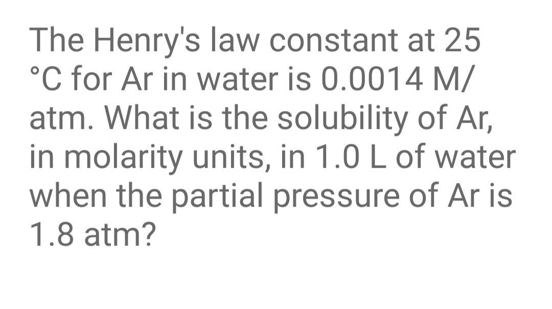 The Henry's law constant at 25
°C for Ar in water is 0.0014 M/
atm. What is the solubility of Ar,
in molarity units, in 1.0 L of water
when the partial pressure of Ar is
1.8 atm?
