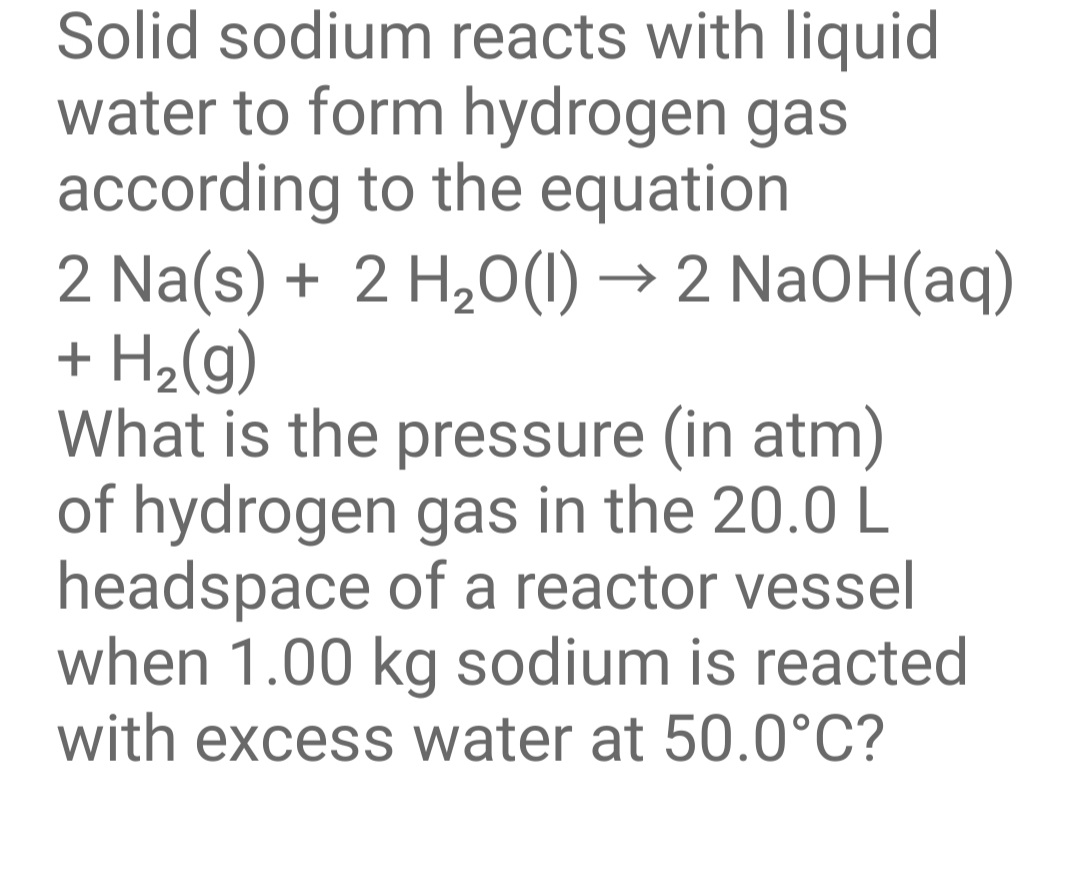 Solid sodium reacts with liquid
water to form hydrogen gas
according to the equation
2 Na(s) + 2 H,0(1) → 2 NaOH(aq)
+ H2(g)
What is the pressure (in atm)
of hydrogen gas in the 20.0 L
headspace of a reactor vessel
when 1.00 kg sodium is reacted
with excess water at 50.0°C?
