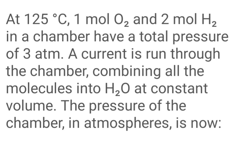 At 125 °C, 1 mol 0, and 2 mol H2
in a chamber have a total pressure
of 3 atm. A current is run through
the chamber, combining all the
molecules into H,0 at constant
volume. The pressure of the
chamber, in atmospheres, is now:

