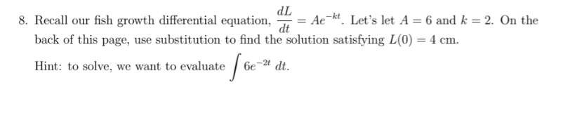 TP
= Ae-kt. Let's let A = 6 and k = 2. On the
8. Recall our fish growth differential equation,
back of this page, use substitution to find the solution satisfying L(0) = 4 cm.
dt
Hint: to solve, we want to evaluate
6e
dt.

