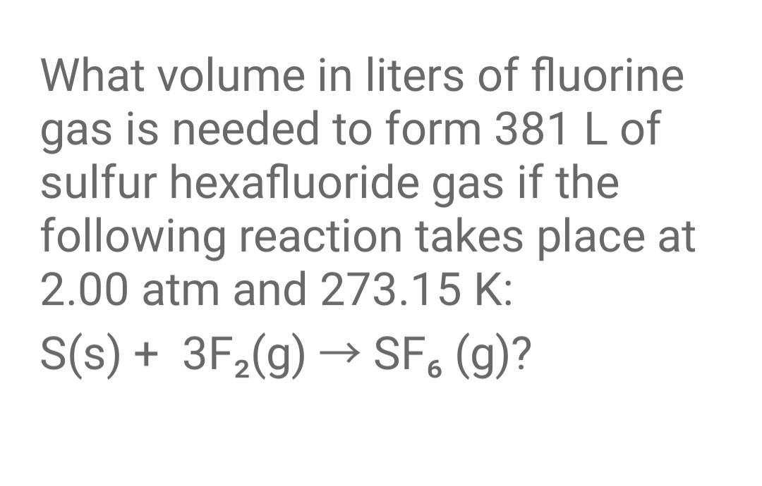 What volume in liters of fluorine
gas is needed to form 381 L of
sulfur hexafluoride gas if the
following reaction takes place at
2.00 atm and 273.15 K:
S(s) + 3F,(g) → SF, (g)?
