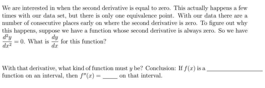 We are interested in when the second derivative is equal to zero. This actually happens a few
times with our data set, but there is only one equivalence point. With our data there are a
number of consecutive places early on where the second derivative is zero. To figure out why
this happens, suppose we have a function whose second derivative is always zero. So we have
dy
= 0. What is
dx?
dy
for this function?
dx
With that derivative, what kind of function must y be? Conclusion: If f(x) is a
function on an interval, then f"(x) =
on that interval.
